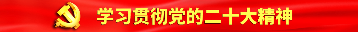 啊啊啊操逼网址认真学习贯彻落实党的二十大会议精神